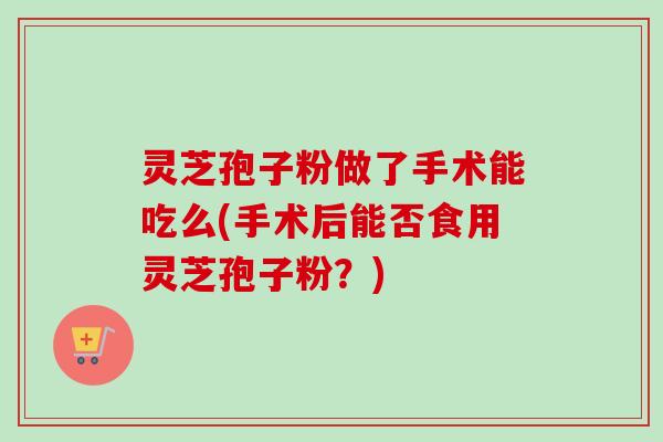 灵芝孢子粉做了手术能吃么(手术后能否食用灵芝孢子粉？)