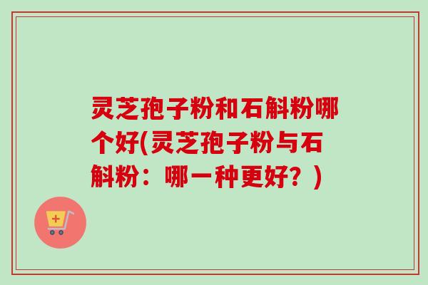 灵芝孢子粉和石斛粉哪个好(灵芝孢子粉与石斛粉:哪一种更好?) 灵芝孢子粉和石斛粉哪个好(灵芝孢子粉与石斛粉:哪一种更好?)