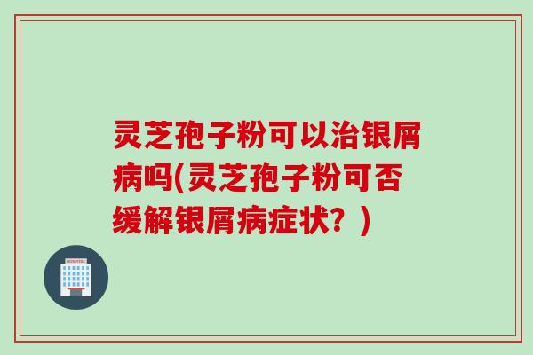 灵芝孢子粉可以治银屑病吗(灵芝孢子粉可否缓解银屑病症状？)