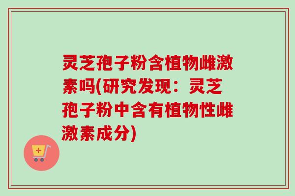 灵芝孢子粉含植物雌激素吗(研究发现：灵芝孢子粉中含有植物性雌激素成分)