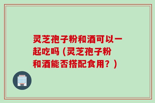 灵芝孢子粉和酒可以一起吃吗 (灵芝孢子粉和酒能否搭配食用？)
