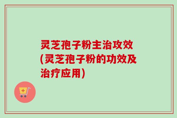 灵芝孢子粉主攻效 (灵芝孢子粉的功效及应用) 灵芝孢子粉主攻效 (灵芝孢子粉的功效及应用)