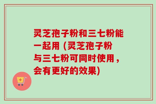 灵芝孢子粉和三七粉能一起用 (灵芝孢子粉与三七粉可同时使用，会有更好的效果)