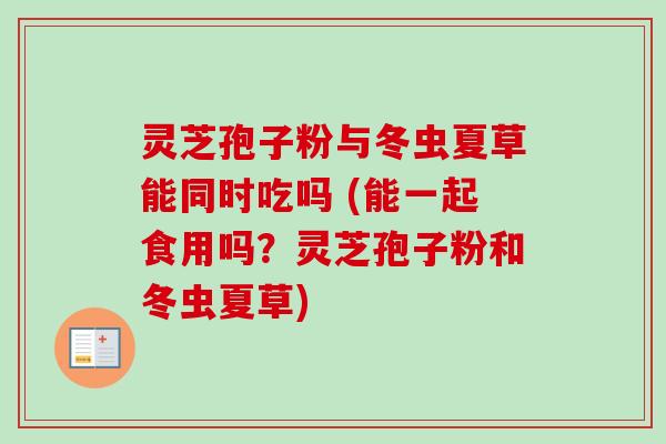 灵芝孢子粉与冬虫夏草能同时吃吗 (能一起食用吗？灵芝孢子粉和冬虫夏草)