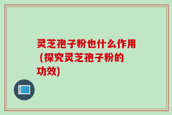 灵芝孢子粉也什么作用 (探究灵芝孢子粉的功效)
