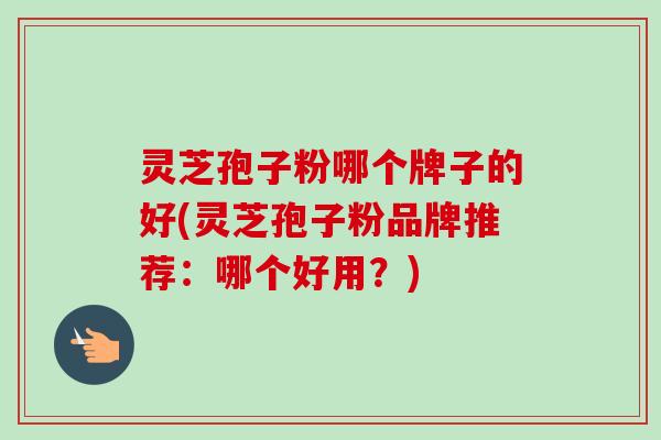 灵芝孢子粉哪个牌子的好(灵芝孢子粉品牌推荐：哪个好用？)
