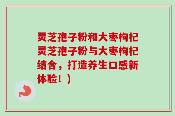 灵芝孢子粉和大枣枸杞灵芝孢子粉与大枣枸杞结合，打造养生口感新体验！)