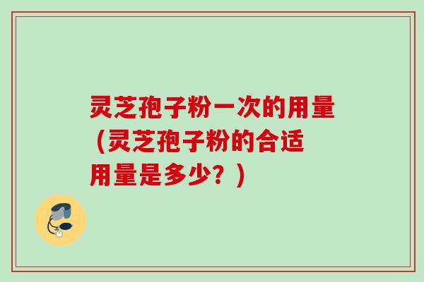 灵芝孢子粉一次的用量 (灵芝孢子粉的合适用量是多少？)