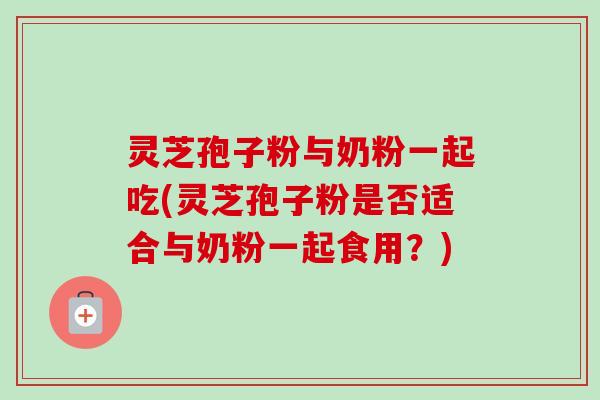 灵芝孢子粉与奶粉一起吃(灵芝孢子粉是否适合与奶粉一起食用？)