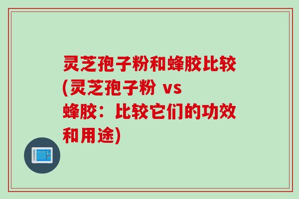 灵芝孢子粉和蜂胶比较(灵芝孢子粉 vs 蜂胶：比较它们的功效和用途)