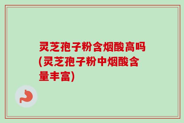 灵芝孢子粉含烟酸高吗(灵芝孢子粉中烟酸含量丰富)