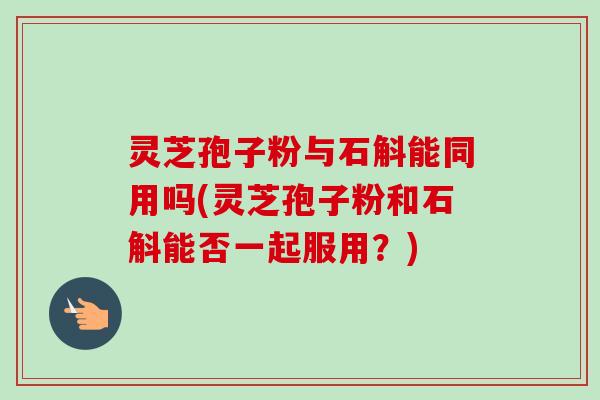 灵芝孢子粉与石斛能同用吗(灵芝孢子粉和石斛能否一起服用？)