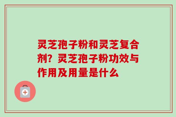 灵芝孢子粉和灵芝复合剂？灵芝孢子粉功效与作用及用量是什么