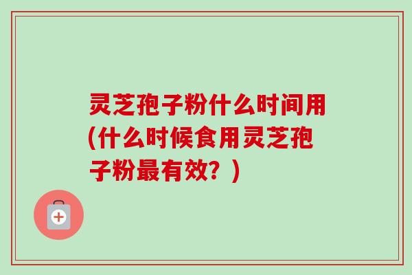 灵芝孢子粉什么时间用(什么时候食用灵芝孢子粉最有效？)