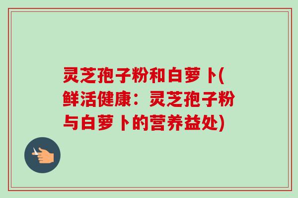 灵芝孢子粉和白萝卜(鲜活健康：灵芝孢子粉与白萝卜的营养益处)