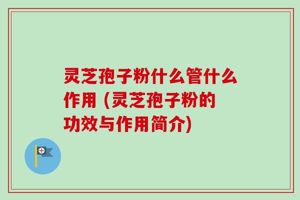 灵芝孢子粉什么管什么作用 (灵芝孢子粉的功效与作用简介)