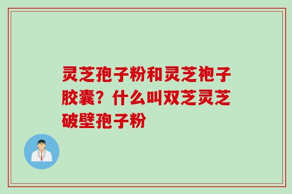灵芝孢子粉和灵芝袍子胶囊？什么叫双芝灵芝破壁孢子粉