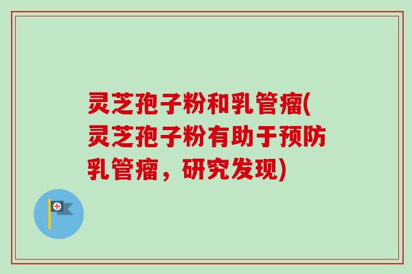灵芝孢子粉和乳管瘤(灵芝孢子粉有助于预防乳管瘤，研究发现)