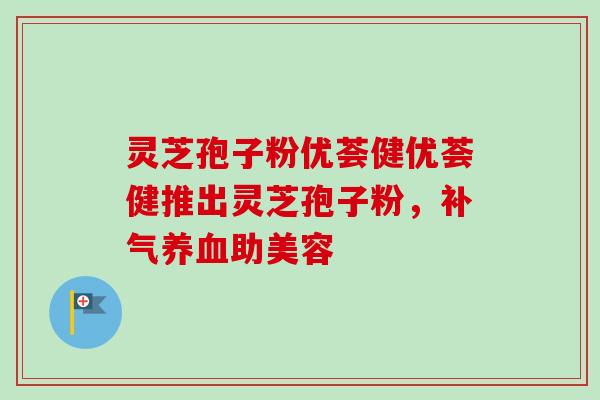 灵芝孢子粉优荟健优荟健推出灵芝孢子粉，补气养血助美容