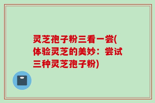 灵芝孢子粉三看一尝(体验灵芝的美妙：尝试三种灵芝孢子粉)