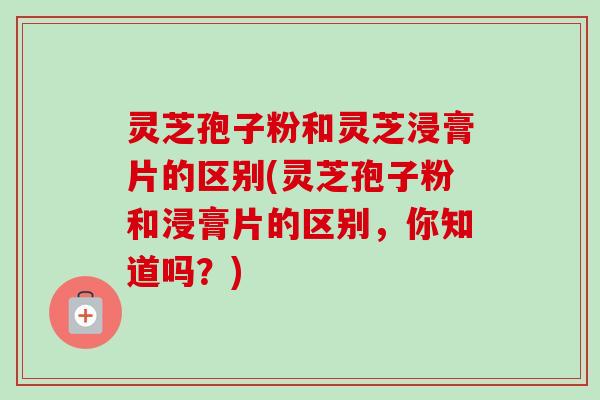 灵芝孢子粉和灵芝浸膏片的区别(灵芝孢子粉和浸膏片的区别，你知道吗？)