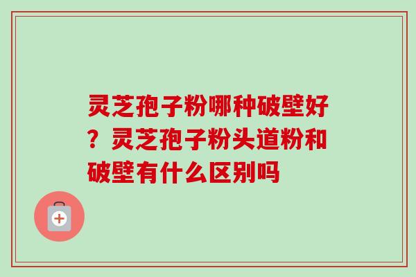 灵芝孢子粉哪种破壁好？灵芝孢子粉头道粉和破壁有什么区别吗