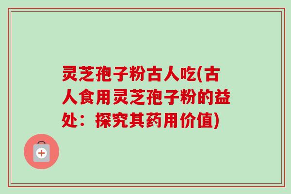 灵芝孢子粉古人吃(古人食用灵芝孢子粉的益处：探究其药用价值)