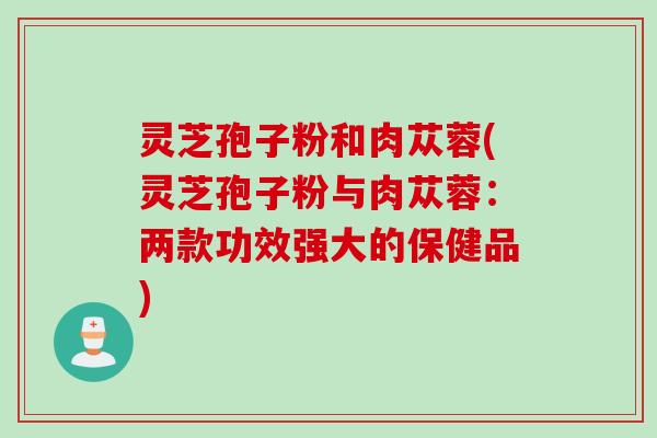 灵芝孢子粉和肉苁蓉(灵芝孢子粉与肉苁蓉：两款功效强大的保健品)