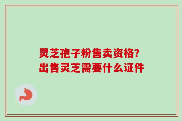 灵芝孢子粉售卖资格？出售灵芝需要什么证件