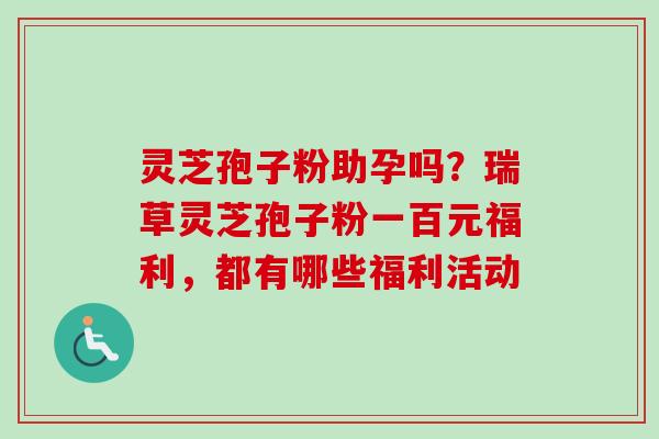 灵芝孢子粉助孕吗？瑞草灵芝孢子粉一百元福利，都有哪些福利活动