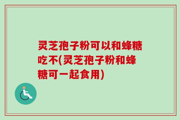 灵芝孢子粉可以和蜂糖吃不(灵芝孢子粉和蜂糖可一起食用)
