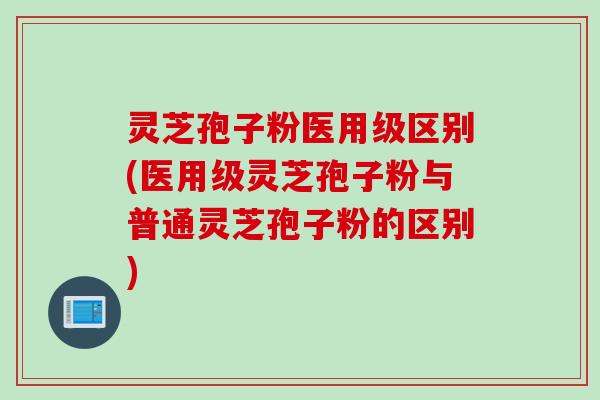 灵芝孢子粉医用级区别(医用级灵芝孢子粉与普通灵芝孢子粉的区别)