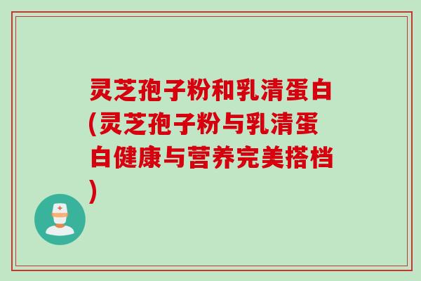 灵芝孢子粉和乳清蛋白(灵芝孢子粉与乳清蛋白健康与营养完美搭档)