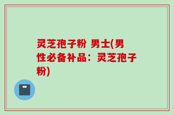 灵芝孢子粉 男士(男性必备补品：灵芝孢子粉)