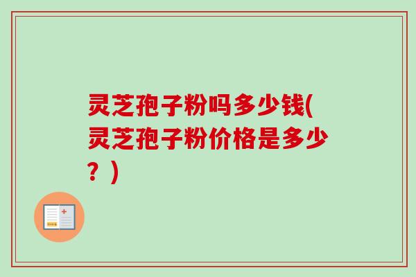 灵芝孢子粉吗多少钱(灵芝孢子粉价格是多少？)