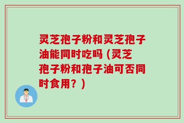 灵芝孢子粉和灵芝孢子油能同时吃吗 (灵芝孢子粉和孢子油可否同时食用？)