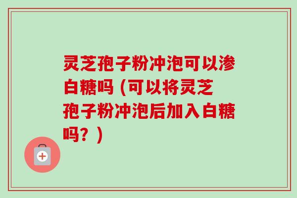 灵芝孢子粉冲泡可以渗白糖吗 (可以将灵芝孢子粉冲泡后加入白糖吗？)