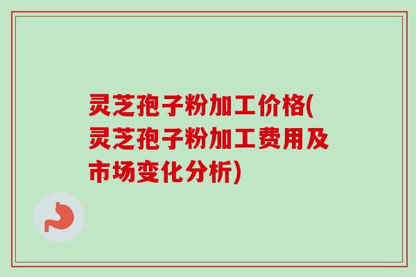 灵芝孢子粉加工价格(灵芝孢子粉加工费用及市场变化分析)