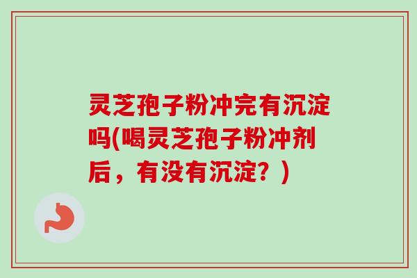 灵芝孢子粉冲完有沉淀吗(喝灵芝孢子粉冲剂后，有没有沉淀？)
