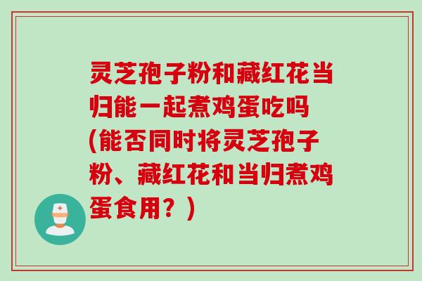 灵芝孢子粉和藏红花当归能一起煮鸡蛋吃吗 (能否同时将灵芝孢子粉、藏红花和当归煮鸡蛋食用？)