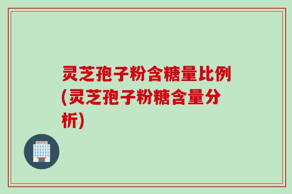 灵芝孢子粉含糖量比例(灵芝孢子粉糖含量分析)