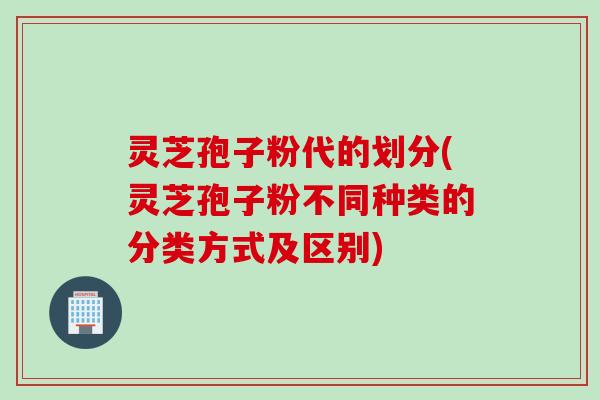 灵芝孢子粉代的划分(灵芝孢子粉不同种类的分类方式及区别)
