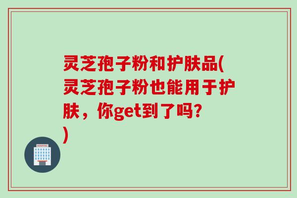 灵芝孢子粉和护肤品(灵芝孢子粉也能用于护肤，你get到了吗？)