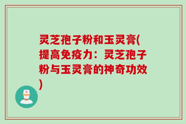 灵芝孢子粉和玉灵膏(提高免疫力：灵芝孢子粉与玉灵膏的神奇功效)
