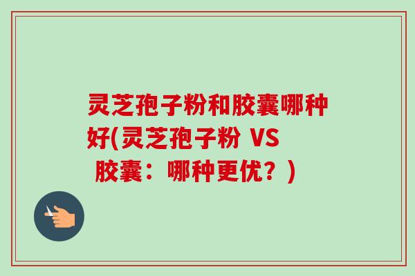 灵芝孢子粉和胶囊哪种好(灵芝孢子粉 VS 胶囊：哪种更优？)