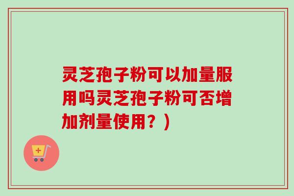 灵芝孢子粉可以加量服用吗灵芝孢子粉可否增加剂量使用？)
