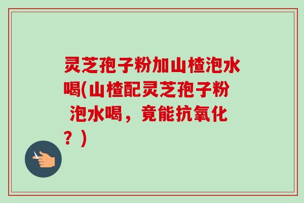 灵芝孢子粉加山楂泡水喝(山楂配灵芝孢子粉 泡水喝，竟能抗氧化？)
