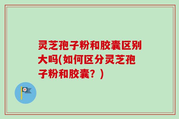 灵芝孢子粉和胶囊区别大吗(如何区分灵芝孢子粉和胶囊？)
