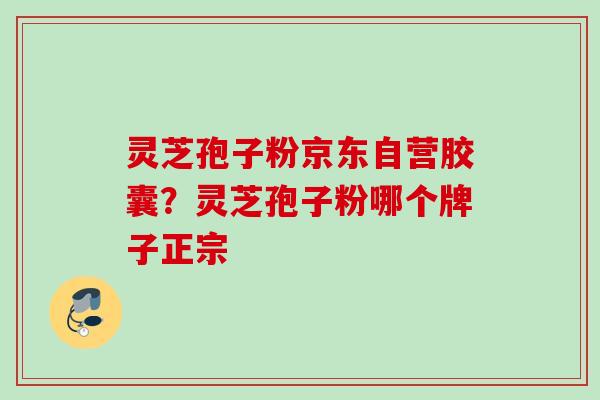灵芝孢子粉京东自营胶囊？灵芝孢子粉哪个牌子正宗