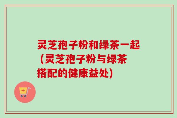 灵芝孢子粉和绿茶一起 (灵芝孢子粉与绿茶搭配的健康益处)
